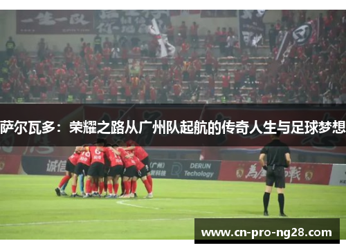 萨尔瓦多：荣耀之路从广州队起航的传奇人生与足球梦想