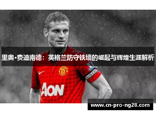 里奥·费迪南德：英格兰防守铁墙的崛起与辉煌生涯解析