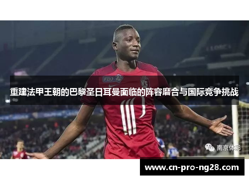 重建法甲王朝的巴黎圣日耳曼面临的阵容磨合与国际竞争挑战