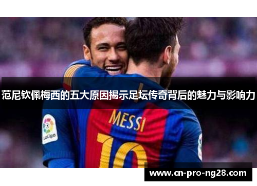 范尼钦佩梅西的五大原因揭示足坛传奇背后的魅力与影响力