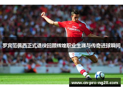 罗宾范佩西正式退役回顾辉煌职业生涯与传奇进球瞬间